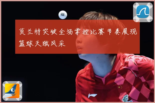 莫兰特突破全场掌控比赛节奏展现篮球天赋风采