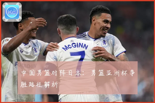 中国男篮对阵日本：男篮亚洲杯争胜路径解析