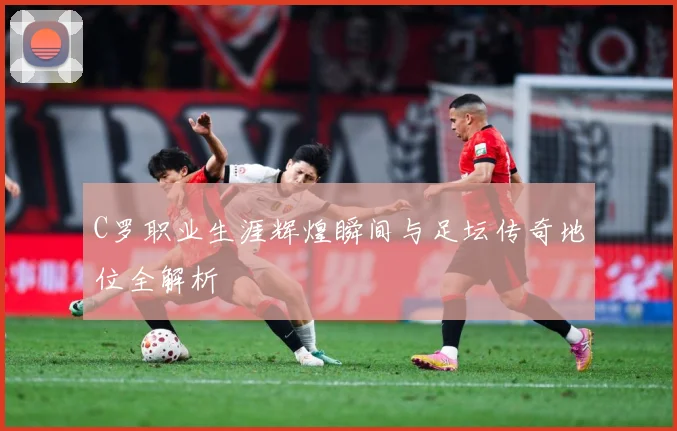 C罗职业生涯辉煌瞬间与足坛传奇地位全解析
