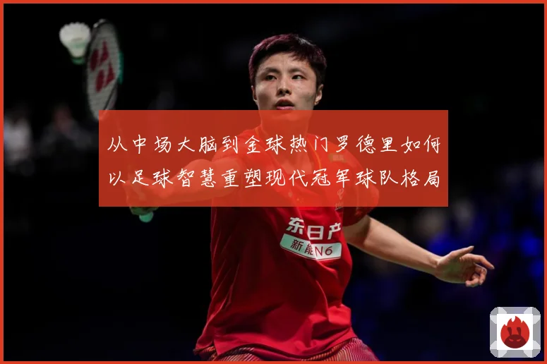 从中场大脑到金球热门罗德里如何以足球智慧重塑现代冠军球队格局解析