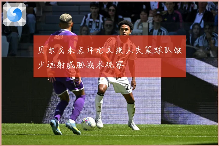 贝尔戈米点评尤文换人失策球队缺少远射威胁战术观察