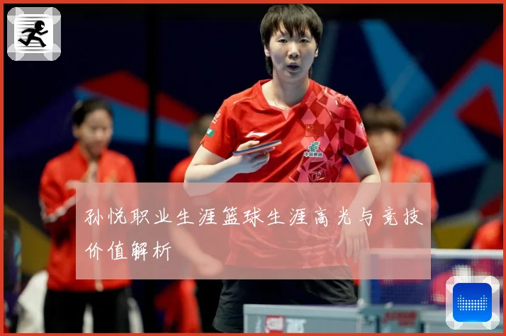 孙悦职业生涯篮球生涯高光与竞技价值解析