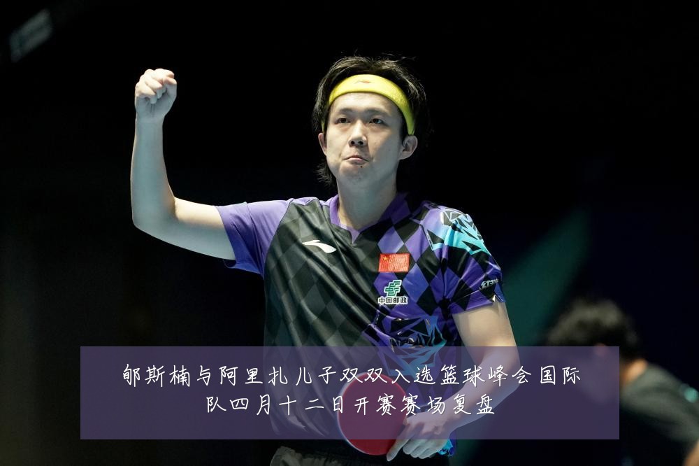 郇斯楠与阿里扎儿子双双入选篮球峰会国际队四月十二日开赛赛场复盘